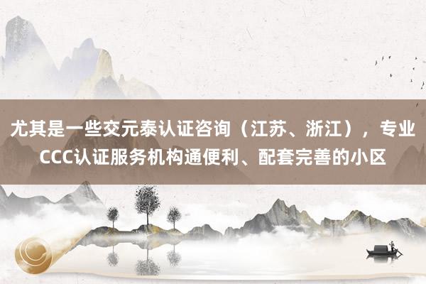 尤其是一些交元泰认证咨询（江苏、浙江），专业CCC认证服务机构通便利、配套完善的小区